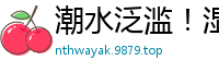 潮水泛滥！湿身诱惑喷涌不止国产裸聊